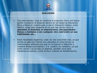 DISCUSIÓN
• Tras este estudio, nace en nosotros la pregunta ¿Sera una buena
opción incorporar la Natación dentro de los clases de Educación
física y Salud en nuestro país, a sea en Educación básica, como
Media?, surge esta pregunta al ver que hay temas como la
obesidad, la diabetes, el sedentarismo, discapacidades
físicas y mentales o con cualquier otra restricción en sus
habilidades, etc...
• Estos resultados negativos, cada vez nos sorprende mas, ya que
somos un país con índices muy elevados en estos temas ya
mencionados, entonces por qué no incorporar la Natación a
nuestras Bases curriculares?. O a nuestra vid cotidiana, ya que
como vemos ( no es solo un deporte, también sirve para
mantenernos sanos y como forma o método de Rehabilitación)
 