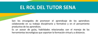 EL ROL DEL TUTOR SENA
Son los encargados de promover el aprendizaje de los aprendices
colaborando en su trabajo disciplinario y formativo y en el pensamiento
productivo de los aprendices.
Es un asesor de guías, habilidades relacionadas con el manejo de las
herramientas tecnológicas que soportan la formación virtual y a distancia.
 