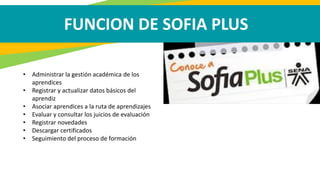FUNCION DE SOFIA PLUS
• Administrar la gestión académica de los
aprendices
• Registrar y actualizar datos básicos del
aprendiz
• Asociar aprendices a la ruta de aprendizajes
• Evaluar y consultar los juicios de evaluación
• Registrar novedades
• Descargar certificados
• Seguimiento del proceso de formación
 