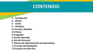 CONTENIDO
1. Introducción
2. Misión
3. Visión
4. Símbolos
4.1 Escudo y Bandera
4.2 Himno
4.3 Logotipo
5. Rol del Aprendiz
6. Rol del Instructor
7. Sistema de Administración de Aprendizaje
7.1 Función de Blackboard
7.2 Función de Sofía Plus
 