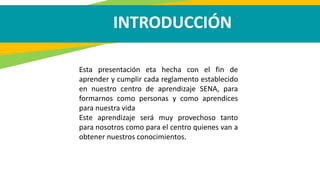 INTRODUCCIÓN
Esta presentación eta hecha con el fin de
aprender y cumplir cada reglamento establecido
en nuestro centro de aprendizaje SENA, para
formarnos como personas y como aprendices
para nuestra vida
Este aprendizaje será muy provechoso tanto
para nosotros como para el centro quienes van a
obtener nuestros conocimientos.
 