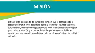 MISIÓN
El SENA está encargado de cumplir la función que le corresponde al
Estado de invertir en el desarrollo social y técnico de los trabajadores
colombianos, ofreciendo y ejecutando la formación profesional integral,
para la incorporación y el desarrollo de las personas en actividades
productivas que contribuyan al desarrollo social, económico y tecnológico
del país.
 