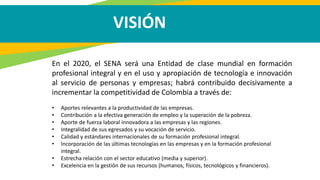 VISIÓN
En el 2020, el SENA será una Entidad de clase mundial en formación
profesional integral y en el uso y apropiación de tecnología e innovación
al servicio de personas y empresas; habrá contribuido decisivamente a
incrementar la competitividad de Colombia a través de:
• Aportes relevantes a la productividad de las empresas.
• Contribución a la efectiva generación de empleo y la superación de la pobreza.
• Aporte de fuerza laboral innovadora a las empresas y las regiones.
• Integralidad de sus egresados y su vocación de servicio.
• Calidad y estándares internacionales de su formación profesional integral.
• Incorporación de las últimas tecnologías en las empresas y en la formación profesional
integral.
• Estrecha relación con el sector educativo (media y superior).
• Excelencia en la gestión de sus recursos (humanos, físicos, tecnológicos y financieros).
 