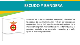 ESCUDO Y BANDERA
El escudo del SENA y la bandera, diseñados a comienzos de
la creación de nuestra institución, reflejan los tres sectores
económicos dentro de los cuales se ubica el accionar de la
institución: el piñón, representativo del sector industria; el
caduceo, asociado al de comercio y servicios; y el café,
ligado al primario y extractivo.
 