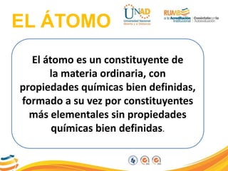 EL ÁTOMO
El átomo es un constituyente de
la materia ordinaria, con
propiedades químicas bien definidas,
formado a su vez por constituyentes
más elementales sin propiedades
químicas bien definidas.
 