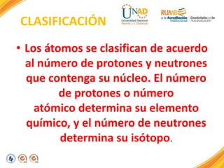 CLASIFICACIÓN
• Los átomos se clasifican de acuerdo
al número de protones y neutrones
que contenga su núcleo. El número
de protones o número
atómico determina su elemento
químico, y el número de neutrones
determina su isótopo.
 