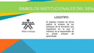 SIMBOLOS INSTITUCIONALES DEL SENA
LOGOTIPO
El logotipo muestra de forma
gráfica la síntesis de los
enfoques de la formación que
impartimos en la que el
individuo es el responsable de
su propio proceso de
aprendizaje.
LOGOTIPO
 