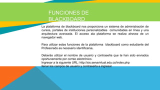 FUNCIONES DE
BLACKBOARD
La plataforma de blackboard nos proporciona un sistema de administración de
cursos, portales de instituciones personalizables comunidades en línea y una
arquitectura avanzada. El acceso ala plataforma se realiza atravez de un
navegador web.
Para utilizar estas funciones de la plataforma blackboard como estudiante del
Profesorado es necesario identificarse,
Deberás utilizar el nombre de usuario y contraseña que te han sido enviados
oportunamente por correo electrónico.
Ingresar a la siguiente URL: http://sis.senavirtual.edu.co/index.php
llenar los campos de usuario y contraseña e ingresar
 
