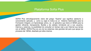 Plataforma Sofía Plus
SOFIA Plus etimológicamente viene del griego “Sophia” que significa sabiduría o
conocimiento aplicado, y como su sigla lo indica es un Sistema Optimizado para la
Formación Integral y el Aprendizaje activo, es el aplicativo que tiene el SENA para la
gestión eficiente, transparente, flexible y de calidad, brindando así a sus usuarios,
internos y externos, la posibilidad de consultar en tiempo real y por Internet sus temas
con el SENA. SOFIA Plus es uno de los sistemas más grandes del país que apoya los
procesos del SENA, diseñado por ellos mismos
 