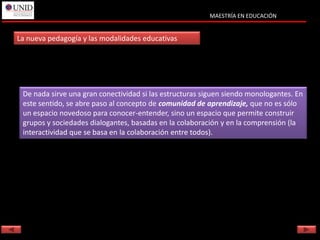 MAESTRÍA EN EDUCACIÓN


La nueva pedagogía y las modalidades educativas




 De nada sirve una gran conectividad si las estructuras siguen siendo monologantes. En
 este sentido, se abre paso al concepto de comunidad de aprendizaje, que no es sólo
 un espacio novedoso para conocer-entender, sino un espacio que permite construir
 grupos y sociedades dialogantes, basadas en la colaboración y en la comprensión (la
 interactividad que se basa en la colaboración entre todos).
 