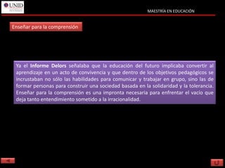 MAESTRÍA EN EDUCACIÓN


Enseñar para la comprensión




 Ya el Informe Delors señalaba que la educación del futuro implicaba convertir al
 aprendizaje en un acto de convivencia y que dentro de los objetivos pedagógicos se
 incrustaban no sólo las habilidades para comunicar y trabajar en grupo, sino las de
 formar personas para construir una sociedad basada en la solidaridad y la tolerancia.
 Enseñar para la comprensión es una impronta necesaria para enfrentar el vacío que
 deja tanto entendimiento sometido a la irracionalidad.
 