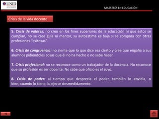 MAESTRÍA EN EDUCACIÓN


Crisis de la vida docente


 5. Crisis de valores: no cree en los fines superiores de la educación ni que éstos se
 cumplan, no se cree guía ni mentor, su autoestima es baja si se compara con otras
 profesiones “exitosas”.

 6. Crisis de congruencia: no siente que lo que dice sea cierto y cree que engaña a sus
 alumnos pidiéndoles cosas que él no ha hecho o no sabe hacer.

 7. Crisis profesional: no se reconoce como un trabajador de la docencia. No reconoce
 que su profesión es ser docente. No sabe qué oficio es el suyo.

 8. Crisis de poder: al tiempo que desprecia el poder, también lo envidia, o
 bien, cuando lo tiene, lo ejerce desmedidamente.
 