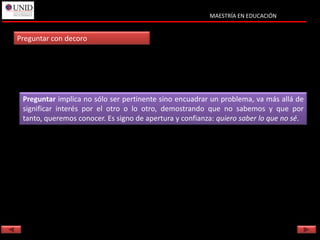 MAESTRÍA EN EDUCACIÓN


Preguntar con decoro




 Preguntar implica no sólo ser pertinente sino encuadrar un problema, va más allá de
 significar interés por el otro o lo otro, demostrando que no sabemos y que por
 tanto, queremos conocer. Es signo de apertura y confianza: quiero saber lo que no sé.
 