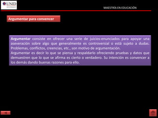 MAESTRÍA EN EDUCACIÓN


Argumentar para convencer




 Argumentar consiste en ofrecer una serie de juicios-enunciados para apoyar una
 aseveración sobre algo que generalmente es controversial o está sujeto a dudas.
 Problemas, conflictos, creencias, etc., son motivo de argumentación.
 Argumentar es decir lo que se piensa y respaldarlo ofreciendo pruebas y datos que
 demuestren que lo que se afirma es cierto o verdadero. Su intención es convencer a
 los demás dando buenas razones para ello.
 