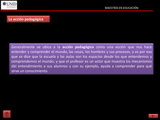 MAESTRÍA EN EDUCACIÓN


La acción pedagógica




 Generalmente se ubica a la acción pedagógica como una acción que nos hace
 Generalmente se ubica a la acción pedagógica como una acción que nos hace
 entender y comprender el mundo, las cosas, los hombres y sus procesos, y es por eso
 entender y comprender el mundo, las cosas, los hombres y sus procesos, y es por eso
 que se dice que la escuela y las aulas son los espacios desde los que entendemos y
 que se dice que la escuela y las aulas son los espacios desde los que entendemos y
 comprendemos el mundo; y que el profesor es un actor que muestra los mecanismos
 comprendemos el mundo; y que el profesor es un actor que muestra los mecanismos
 del entendimiento a sus alumnos y con su ejemplo, ayuda a comprender para qué
 del entendimiento a sus alumnos y con su ejemplo, ayuda a comprender para qué
 sirve un conocimiento.
 sirve un conocimiento.
 