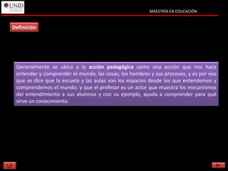 MAESTRÍA EN EDUCACIÓN


Definición




 Generalmente se ubica a la acción pedagógica como una acción que nos hace
 entender y comprender el mundo, las cosas, los hombres y sus procesos, y es por eso
 que se dice que la escuela y las aulas son los espacios desde los que entendemos y
 comprendemos el mundo; y que el profesor es un actor que muestra los mecanismos
 del entendimiento a sus alumnos y con su ejemplo, ayuda a comprender para qué
 sirve un conocimiento.
 