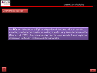 MAESTRÍA EN EDUCACIÓN


Definiendo a las TICs




      Las TICs son sistemas tecnológicos integrados e interconectados en una red
      mundial, mediante los cuales se recibe, transforma y trasmite información
      (Díaz et. al, 2003). Son herramientas que de muy variada forma registran,
      almacenan y difunden contenidos informacionales.
 