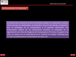 MAESTRÍA EN EDUCACIÓN


Las herramientas en educación




     La historia de la evolución de las herramientas usadas en la educación muestra
     cómo más que ser desplazadas, se extienden: tal es el caso del gis y el pizarrón
     que se prolongan en la computadora y el pizarrón electrónico. Los
     microscopios ópticos de los laboratorios escolares se extienden en la
     digitalización de miles de imágenes de microscopio en CD-roms. El pupitre o las
     sillas con paleta son un antecedente de la “estación de trabajo” (desktop) que
     ha sido concebida para la computadora de mesa, etc.
 