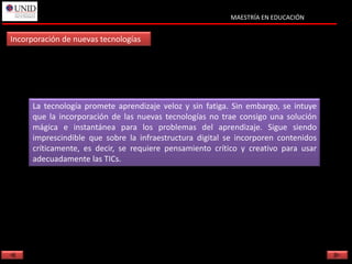 MAESTRÍA EN EDUCACIÓN


Incorporación de nuevas tecnologías




     La tecnología promete aprendizaje veloz y sin fatiga. Sin embargo, se intuye
     que la incorporación de las nuevas tecnologías no trae consigo una solución
     mágica e instantánea para los problemas del aprendizaje. Sigue siendo
     imprescindible que sobre la infraestructura digital se incorporen contenidos
     críticamente, es decir, se requiere pensamiento crítico y creativo para usar
     adecuadamente las TICs.
 