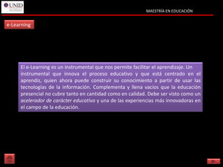 MAESTRÍA EN EDUCACIÓN


e-Learning




     El e-Learning es un instrumental que nos permite facilitar el aprendizaje. Un
     instrumental que innova el proceso educativo y que está centrado en el
     aprendiz, quien ahora puede construir su conocimiento a partir de usar las
     tecnologías de la información. Complementa y llena vacíos que la educación
     presencial no cubre tanto en cantidad como en calidad. Debe ser visto como un
     acelerador de carácter educativo y una de las experiencias más innovadoras en
     el campo de la educación.
 