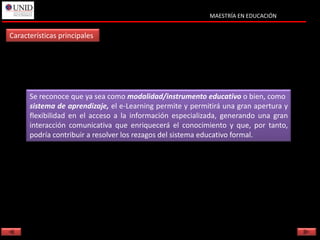 MAESTRÍA EN EDUCACIÓN


Características principales




      Se reconoce que ya sea como modalidad/instrumento educativo o bien, como
      sistema de aprendizaje, el e-Learning permite y permitirá una gran apertura y
      flexibilidad en el acceso a la información especializada, generando una gran
      interacción comunicativa que enriquecerá el conocimiento y que, por tanto,
      podría contribuir a resolver los rezagos del sistema educativo formal.
 