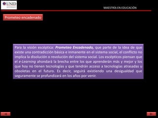 MAESTRÍA EN EDUCACIÓN


Prometeo encadenado




     Para la visión escéptica: Prometeo Encadenado, que parte de la idea de que
     existe una contradicción básica e inmanente en el sistema social, el conflicto no
     implica la disolución o revolución del sistema social. Los escépticos piensan que
     el e-Learning ahondará la brecha entre los que aprenderán más y mejor y los
     que hoy no tienen tecnologías y que tendrán acceso a tecnologías atrasadas u
     obsoletas en el futuro. Es decir, seguirá existiendo una desigualdad que
     seguramente se profundizará en los años por venir.
 