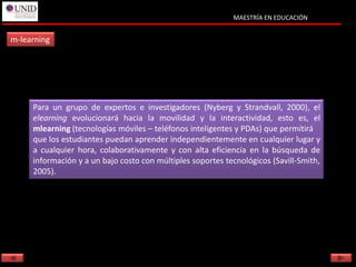 MAESTRÍA EN EDUCACIÓN


m-learning




     Para un grupo de expertos e investigadores (Nyberg y Strandvall, 2000), el
     elearning evolucionará hacia la movilidad y la interactividad, esto es, el
     mlearning (tecnologías móviles – teléfonos inteligentes y PDAs) que permitirá
     que los estudiantes puedan aprender independientemente en cualquier lugar y
     a cualquier hora, colaborativamente y con alta eficiencia en la búsqueda de
     información y a un bajo costo con múltiples soportes tecnológicos (Savill-Smith,
     2005).
 