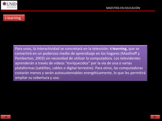 MAESTRÍA EN EDUCACIÓN


t-learning




      Para unos, la interactividad se concretará en la televisión: t-learning, que se
      convertirá en un poderoso medio de aprendizaje en los hogares (Masthoff y
      Pemberton, 2003) sin necesidad de utilizar la computadora. Los televidentes
      aprenderán a través de videos “enriquecidos” por la vía de una o varias
      plataformas (satélites, cables o digital terrestre). Para otros, las computadoras
      costarán menos y serán autosustentables energéticamente, lo que les permitirá
      ampliar su cobertura y uso.
 