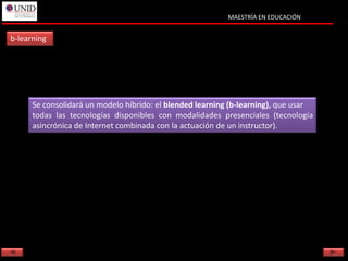 MAESTRÍA EN EDUCACIÓN


b-learning




      Se consolidará un modelo híbrido: el blended learning (b-learning), que usar
      todas las tecnologías disponibles con modalidades presenciales (tecnología
      asincrónica de Internet combinada con la actuación de un instructor).
 