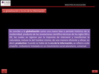 MAESTRÍA EN EDUCACIÓN


La globalización y la era de la información




      Se concibe a la globalización como una nueva fase o período histórico de la
      modernidad, producto de las revoluciones científico-técnicas de los siglos XIX y
      XX, las cuales se rigieron por la impronta de intervenir y transformar la
      naturaleza, incluso la del hombre mismo, de una manera eficiente y eficaz, es
      decir, productiva. Cuando se habla de la era de la información, se refiere a este
      empeño civilizatorio instalado en un movimiento social planetario, universal.
 