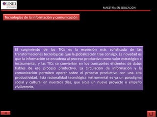MAESTRÍA EN EDUCACIÓN


Tecnologías de la información y comunicación




      El surgimiento de las TICs es la expresión más sofisticada de las
      transformaciones tecnológicas que la globalización trae consigo. La novedad es
      que la información se encadena al proceso productivo como valor estratégico e
      instrumental, y las TICs se convierten en los transportes eficientes de datos
      fiables de ese proceso productivo. La circulación de información y la
      comunicación permiten operar sobre el proceso productivo con una alta
      productividad. Esta racionalidad tecnológica instrumental es ya un paradigma
      social y cultural en nuestros días, que aloja un nuevo proyecto o empeño
      civilizatorio.
 