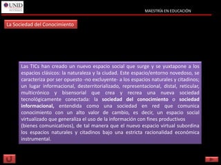 MAESTRÍA EN EDUCACIÓN


La Sociedad del Conocimiento




      Las TICs han creado un nuevo espacio social que surge y se yuxtapone a los
      espacios clásicos: la naturaleza y la ciudad. Este espacio/entorno novedoso, se
      caracteriza por ser opuesto -no excluyente- a los espacios naturales y citadinos;
      un lugar informacional, desterritorializado, representacional, distal, reticular,
      multicrónico y bisensorial que crea y recrea una nueva sociedad
      tecnológicamente conectada: la sociedad del conocimiento o sociedad
      informacional, entendida como una sociedad en red que comunica
      conocimiento con un alto valor de cambio, es decir, un espacio social
      virtualizado que generaliza el uso de la información con fines productivos
      (bienes comunicativos), de tal manera que el nuevo espacio virtual subordina
      los espacios naturales y citadinos bajo una estricta racionalidad económica
      instrumental.
 