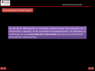 MAESTRÍA EN EDUCACIÓN


Comunidad de la información.




      La era de la información se constituye primero como una economía de la
      información y después, al ser conectados tecnológicamente, los individuos se
      constituyen en una comunidad de la información que busca el conocimiento
      (sociedad del conocimiento).
 