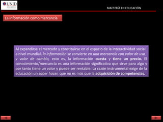 MAESTRÍA EN EDUCACIÓN


La información como mercancía




     Al expandirse el mercado y constituirse en el espacio de la interactividad social
     a nivel mundial, la información se convierte en una mercancía con valor de uso
     y valor de cambio, esto es, la información cuesta y tiene un precio. El
     conocimiento/mercancía es una información significativa que sirve para algo y
     por tanto tiene un valor y puede ser rentable. La razón instrumental exige de la
     educación un saber hacer, que no es más que la adquisición de competencias.
 