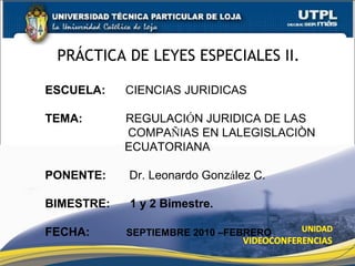 PRÁCTICA DE LEYES ESPECIALES II.
ESCUELA: CIENCIAS JURIDICAS
TEMA: REGULACIÓN JURIDICA DE LAS
COMPAÑIAS EN LALEGISLACIÒN
ECUATORIANA
PONENTE: Dr. Leonardo González C.
BIMESTRE: 1 y 2 Bimestre.
FECHA: SEPTIEMBRE 2010 –FEBRERO
 