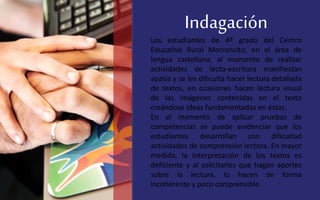 Indagación
Los estudiantes de 4º grado del Centro
Educativo Rural Morroncito, en el área de
lengua castellana, al momento de realizar
actividades de lecto-escritura manifiestan
apatía y se les dificulta hacer lectura detallada
de textos, en ocasiones hacen lectura visual
de las imágenes contenidas en el texto
creándose ideas fundamentadas en éstas.
En el momento de aplicar pruebas de
competencias se puede evidenciar que los
estudiantes desarrollan con dificultad
actividades de comprensión lectora. En mayor
medida, la interpretación de los textos es
deficiente y al solicitarles que hagan aportes
sobre la lectura, lo hacen de forma
incoherente y poco comprensible.
 