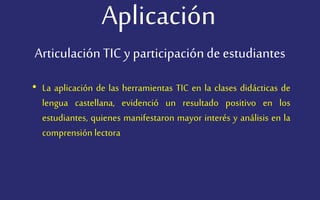 Aplicación
• La aplicación de las herramientas TIC en la clases didácticas de
lengua castellana, evidenció un resultado positivo en los
estudiantes, quienes manifestaron mayor interés y análisis en la
comprensión lectora
Articulación TIC y participaciónde estudiantes
 