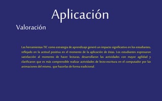 Aplicación
Las herramientas TIC como estrategia de aprendizaje generó un impacto significativo en los estudiantes,
reflejado en la actitud positiva en el momento de la aplicación de éstas. Los estudiantes expresaron
satisfacción al momento de hacer lecturas, desarrollaron las actividades con mayor agilidad y
clarificaron que es más comprensible realizar actividades de lecto-escritura en el computador por las
animaciones del mismo, que hacerlas de forma tradicional.
Valoración
 