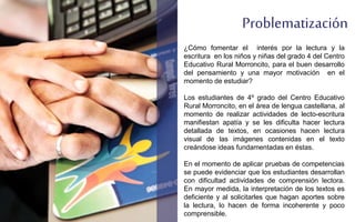Problematización
¿Cómo fomentar el interés por la lectura y la
escritura en los niños y niñas del grado 4 del Centro
Educativo Rural Morroncito, para el buen desarrollo
del pensamiento y una mayor motivación en el
momento de estudiar?
Los estudiantes de 4º grado del Centro Educativo
Rural Morroncito, en el área de lengua castellana, al
momento de realizar actividades de lecto-escritura
manifiestan apatía y se les dificulta hacer lectura
detallada de textos, en ocasiones hacen lectura
visual de las imágenes contenidas en el texto
creándose ideas fundamentadas en éstas.
En el momento de aplicar pruebas de competencias
se puede evidenciar que los estudiantes desarrollan
con dificultad actividades de comprensión lectora.
En mayor medida, la interpretación de los textos es
deficiente y al solicitarles que hagan aportes sobre
la lectura, lo hacen de forma incoherente y poco
comprensible.
 