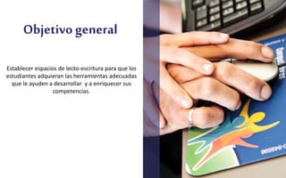 Objetivo general
Establecer espacios de lecto-escritura para que los
estudiantes adquieran las herramientas adecuadas
que le ayuden a desarrollar y a enriquecer sus
competencias.
 