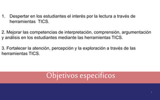 Objetivos especificos
.
1. Despertar en los estudiantes el interés por la lectura a través de
herramientas TICS.
2. Mejorar las competencias de interpretación, comprensión, argumentación
y análisis en los estudiantes mediante las herramientas TICS.
3. Fortalecer la atención, percepción y la exploración a través de las
herramientas TICS.
 