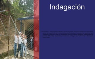 Indagación 
Se prefiere un enfoque sistémico donde se permita intencionar toda acción escolar con los lineamientos 
del plan de mejoramiento de la Institución Educativa Rural salinas. Se atenderá las sugerencias de la 
investigación etnográfica donde los protagonistas serán los mismos estudiantes, implementando la 
estrategia ABP, Trabajo Cooperativo y los conceptos pedagógicos que fundamentan la Metodología 
Escuela Nueva. 
 