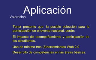 Aplicación 
Valoración 
Tener presente que: la posible selección para la 
participación en el evento nacional, serán: 
El impacto del acompañamiento y participación de 
los estudiantes. 
Uso de mínimo tres (3)herramientas Web 2.0 
Desarrollo de competencias en las áreas básicas. 
 