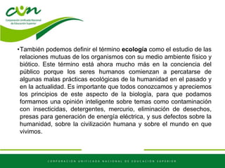 •También podemos definir el término ecología como el estudio de las
relaciones mutuas de los organismos con su medio ambiente físico y
biótico. Este término está ahora mucho más en la conciencia del
público porque los seres humanos comienzan a percatarse de
algunas malas prácticas ecológicas de la humanidad en el pasado y
en la actualidad. Es importante que todos conozcamos y apreciemos
los principios de este aspecto de la biología, para que podamos
formarnos una opinión inteligente sobre temas como contaminación
con insecticidas, detergentes, mercurio, eliminación de desechos,
presas para generación de energía eléctrica, y sus defectos sobre la
humanidad, sobre la civilización humana y sobre el mundo en que
vivimos.
 