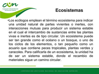 Ecosistemas
•Los ecólogos emplean el término ecosistema para indicar
una unidad natural de partes vivientes o inertes, con
interacciones mutuas para producir un sistema estable
en el cual el intercambio de sustancias entre las plantas
vivas e inertes es de tipo circular. Un ecosistema puede
ser tan grande como el océano o un bosque, o uno de
los ciclos de los elementos, o tan pequeño como un
acuario que contiene peces tropicales, plantas verdes y
caracoles. Para calificarla de un ecosistema, la unidad ha
de ser un sistema estable, donde el recambio de
materiales sigue un camino circular.
 