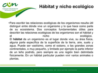 Hábitat y nicho ecológico
•Para escribir las relaciones ecológicas de los organismos resulta útil
distinguir entre dónde vive un organismo y lo que hace como parte
de su ecosistema. Dos conceptos fundamentales útiles para
describir las relaciones ecológicas de los organismos son el hábitat y
el nicho ecológico.
El hábitat de un organismo es el lugar donde vive, su área física,
alguna parte específica de la superficie de la tierra, aire, suelo y
agua. Puede ser vastísimo, como el océano, o las grandes zonas
continentales, o muy pequeño, y limitado por ejemplo la parte inferior
de un leño podrido, pero siempre es una región bien delimitada
físicamente. En un hábitat particular pueden vivir varios animales o
plantas.
 