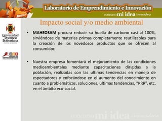 Impacto social y/o medio ambiental
• MAHEOSAM procura reducir su huella de carbono casi al 100%,
  sirviéndose de materias primas completamente reutilizables para
  la creación de los novedosos productos que se ofrecen al
  consumidor.

• Nuestra empresa fomentará el mejoramiento de las condiciones
  medioambientales mediante capacitaciones dirigidas a la
  población, realizadas con las ultimas tendencias en manejo de
  espectadores y enfocándose en el aumento del conocimiento en
  cuanto a problemáticas, soluciones, ultimas tendencias, “RRR”, etc,
  en el ámbito eco-social.
 