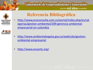 Referencia Bibliográfica
• http://www.ecoconsulta.com.co/portal/index.php/es/cat
  egorias/gestion-ambiental/209-gerencia-ambiental-
  empresarial-en-colombia

• http://www.ambientebogota.gov.co/web/sda/gestion-
  ambiental-empresarial

• http://www.ecoarte.org/
 