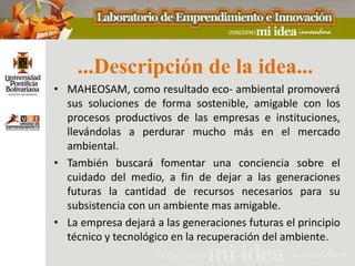 ...Descripción de la idea...
• MAHEOSAM, como resultado eco- ambiental promoverá
  sus soluciones de forma sostenible, amigable con los
  procesos productivos de las empresas e instituciones,
  llevándolas a perdurar mucho más en el mercado
  ambiental.
• También buscará fomentar una conciencia sobre el
  cuidado del medio, a fin de dejar a las generaciones
  futuras la cantidad de recursos necesarios para su
  subsistencia con un ambiente mas amigable.
• La empresa dejará a las generaciones futuras el principio
  técnico y tecnológico en la recuperación del ambiente.
 