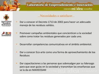 ...Necesidades a satisfacer...
 Dar a conocer el Decreto 1713 de 2002 para hacer un adecuado
  manejo de los residuos solidos.

 Promover campañas ambientales que concienticen a la sociedad
  sobre como tratar los residuos generados por cada uno.

 Desarrollar competencias comunicativas en el ámbito ambiental.

 Dar a conocer Eco-arte como una forma de aprovechamiento de loa
  Residuos

 Dar capacitaciones a las personas que sobresalgan por su liderazgo
  para que sean guías en la sociedad y transmitan las enseñanzas que
  se la da en MAHEOSAM
 